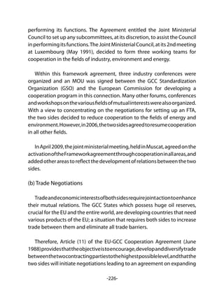 -226-
performing its functions. The Agreement entitled the Joint Ministerial
Council to set up any subcommittees, at its discretion, to assist the Council
inperformingitsfunctions.TheJointMinisterialCouncil,atits2ndmeeting
at Luxembourg (May 1991), decided to form three working teams for
cooperation in the fields of industry, environment and energy.
Within this framework agreement, three industry conferences were
organized and an MOU was signed between the GCC Standardization
Organization (GSO) and the European Commission for developing a
cooperation program in this connection. Many other forums, conferences
andworkshopsonthevariousfieldsofmutualinterestswerealsoorganized.
With a view to concentrating on the negotiations for setting up an FTA,
the two sides decided to reduce cooperation to the fields of energy and
environment.However,in2006,thetwosidesagreedtoresumecooperation
in all other fields.
InApril2009,thejointministerialmeeting,heldinMuscat,agreedonthe
activationoftheFrameworkagreementthroughcooperationinallareas,and
addedotherareastoreflectthedevelopmentofrelationsbetweenthetwo
sides.
(b) Trade Negotiations
	
Tradeandeconomicinterestsofbothsidesrequirejointactiontoenhance
their mutual relations. The GCC States which possess huge oil reserves,
crucial for the EU and the entire world, are developing countries that need
various products of the EU; a situation that requires both sides to increase
trade between them and eliminate all trade barriers.
Therefore, Article (11) of the EU-GCC Cooperation Agreement (June
1988)providesthattheobjectiveistoencourage,developanddiversifytrade
betweenthetwocontractingpartiestothehighestpossiblelevel,andthatthe
two sides will initiate negotiations leading to an agreement on expanding
 