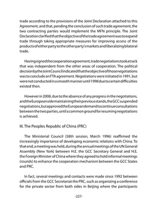 -227-
trade according to the provisions of the Joint Declaration attached to this
Agreement,andthat,pendingtheconclusionofsuchtradeagreement,the
two contracting parties would implement the MFN principle. The Joint
Declarationclarifiedthattheobjectiveofthetradeagreementwastoexpand
trade through taking appropriate measures for improving access of the
productsofeitherpartytotheotherparty’smarketsandliberalizingbilateral
trade.
Havingsignedthecooperationagreement,tradenegotiationstookatrack
that was independent from the other areas of cooperation. The political
decisionbytheJointCouncilindicatedthattheobjectiveofthosenegotiations
wastoconcludeanFTAagreement.Negotiationswereinitiatedin1991,but
werenotconductedinasmoothmanneruntil1998duetocertaindifficulties
existed then.
Howeverin2008,duetotheabsenceofanyprogressinthenegotiations,
andtheEuropeansidemaintainingtheirpreviousstands,theGCCsuspended
negotiations,butapprovedtheEuropeandemandtocontinueconsultations
betweenthetwoparties,untilacommongroundforresumingnegotiations
is achieved.
III. The Peoples Republic of China (PRC)	
The Ministerial Council (58th session, March 1996) reaffirmed the
increasingly importance of developing economic relations with China. To
thatend,ameetingwasheld,duringtheannualmeetingsoftheUNGeneral
Assembly (New York) between H.E. the GCC Secretary General and H.E.
theForeignMinisterofChinawheretheyagreedtoholdinformalmeetings
(rounds) to enhance the cooperation mechanism between the GCC States
and PRC.
In fact, several meetings and contacts were made since 1992 between
officials from the GCC Secretariat the PRC, such as organizing a conference
for the private sector from both sides in Beijing where the participants
 