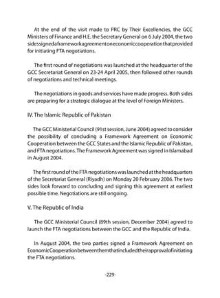 -229-
At the end of the visit made to PRC by Their Excellencies, the GCC
Ministers of Finance and H.E. the Secretary General on 6 July 2004, the two
sidessignedaframeworkagreementoneconomiccooperationthatprovided
for initiating FTA negotiations.
The first round of negotiations was launched at the headquarter of the
GCC Secretariat General on 23-24 April 2005, then followed other rounds
of negotiations and technical meetings.
The negotiations in goods and services have made progress. Both sides
are preparing for a strategic dialogue at the level of Foreign Ministers.
IV. The Islamic Republic of Pakistan	
The GCC Ministerial Council (91st session, June 2004) agreed to consider
the possibility of concluding a Framework Agreement on Economic
Cooperation between the GCC States and the Islamic Republic of Pakistan,
and FTA negotiations.The Framework Agreement was signed in Islamabad
in August 2004.
ThefirstroundoftheFTAnegotiationswaslaunchedattheheadquarters
of the Secretariat General (Riyadh) on Monday 20 February 2006. The two
sides look forward to concluding and signing this agreement at earliest
possible time. Negotiations are still ongoing.
V. The Republic of India	
The GCC Ministerial Council (89th session, December 2004) agreed to
launch the FTA negotiations between the GCC and the Republic of India.
In August 2004, the two parties signed a Framework Agreement on
EconomicCooperationbetweenthemthatincludedtheirapprovalofinitiating
the FTA negotiations.
 