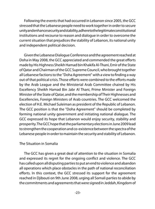-23-
Following the events that had occurred in Lebanon since 2005, the GCC
stressedthattheLebanesepeopleneedtoworktogetherinordertosecure
unityandenhancesecurityandstability,adheretothelegitimateconstitutional
institutions and recourse to reason and dialogue in order to overcome the
current situation that prejudices the stability of Lebanon, its national unity
and independent political decision.
GiventheLebaneseDialogueConferenceandtheagreementreachedat
Doha in May 2008, the GCC appreciated and commended the great efforts
madebyHisHighnessSheikhHamadbinKhakifaAl-Thani,EmiroftheState
ofQatarandChairmanoftheGCCSupremeCouncil,whobroughttogether
all Lebanese factions to the "Doha Agreement" with a view to finding a way
out of that political crisis.Those efforts were combined to the efforts made
by the Arab League and the Ministerial Arab Committee chaired by His
Excellency Sheikh Hamad Bin Jabr Al Thani, Prime Minister and Foreign
MinisteroftheStateofQatar,andthemembershipofTheirHighnessesand
Excellencies, Foreign Ministers of Arab countries. The GCC welcomed the
election of H.E. Michael Suleiman as president of the Republic of Lebanon.
The GCC position is that the "Doha Agreement" should be completed by
forming national unity government and initiating national dialogue. The
GCC expressed its hope that Lebanon would enjoy security, stability and
prosperity.TheGCChopethattheparliamentaryelectionsinJune2009lead
tostrengthenthecooperationandco-existencebetweenthespectraofthe
LebanesepeopleinordertomaintainthesecurityandstabilityofLebanon.
The Situation in Somalia
The GCC has given a great deal of attention to the situation in Somalia
and expressed its regret for the ongoing conflict and violence. The GCC
hascalleduponalldisputingpartiestoputanendtoviolenceandabandon
all operations which place obstacles in the path of national reconciliation
efforts. In this context, the GCC stressed its support for the agreement
reached in Djibouti on 9th June 2008, urging all Somali parties to abide by
thecommitmentsandagreementsthatweresignedinJeddah,Kingdomof
 