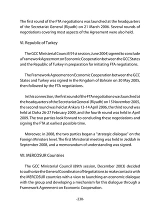 -230-
The first round of the FTA negotiations was launched at the headquarters
of the Secretariat General (Riyadh) on 21 March 2006. Several rounds of
negotiations covering most aspects of the Agreement were also held.
VI. Republic of Turkey
TheGCCMinisterialCouncil(91stsession,June2004)agreedtoconclude
aFrameworkAgreementonEconomicCooperationbetweentheGCCStates
and the Republic of Turkey in preparation for initiating FTA negotiations.
TheFrameworkAgreementonEconomicCooperationbetweentheGCC
States and Turkey was signed in the Kingdom of Bahrain on 30 May 2005,
then followed by the FTA negotiations.
Inthisconnection,thefirstroundoftheFTAnegotiationswaslaunchedat
theheadquartersoftheSecretariatGeneral(Riyadh)on15November2005,
the second round was held at Ankara 13-14 April 2006, the third round was
held at Doha 26-27 February 2009, and the fourth round was held in April
2009. The two parties look forward to concluding these negotiations and
signing the FTA at earliest possible time.
Moreover, in 2008, the two parties began a "strategic dialogue" on the
Foreign Ministers level. The first Ministerial meeting was held in Jeddah in
September 2008, and a memorandum of understanding was signed.
VII. MERCOSUR Countries
The GCC Ministerial Council (89th session, December 2003) decided
toauthorizetheGeneralCoordinatorofNegotiationstomakecontactswith
the MERCOSUR countries with a view to launching an economic dialogue
with the group and developing a mechanism for this dialogue through a
Framework Agreement on Economic Cooperation.
 