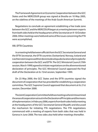 -231-
TheFrameworkAgreementonEconomicCooperationbetweentheGCC
States and the MERCOSUR group was signed at Brasilia on 10 May 2005,
on the sidelines of the meetings of the Arab-South American Summit.
Negotiations to conclude an agreement establishing a free trade zone
betweentheGCCandtheMERCOSURbeganatameetingbetweenexperts
frombothsidesheldattheheadquartersoftheSecretariaton9-10October
2006.OthermeetingswereheldandsomeoftheissuesconcerningtheFTA
were accomplished.
VIII. EFTA Countries
InameetingheldbetweenofficialsfromtheGCCSecretariatGeneraland
the EFTA Secretariat, the EFTA countries (Switzerland, Norway, Iceland and
Liechtenstein)expressedtheirdesiretodevelopadeclarationofprinciplesfor
cooperation between the GCC and EFTA.The GCC Ministerial Council (70th
session,March1999)agreedtoinitiatenegotiationsontheaforementioned
declaration of principles. The GCC Ministerial Council approved the final
draft of the Declaration at its 72nd session, September 1999.
On 23 May 2000, the GCC States and the EFTA countries signed the
document of cooperation that has provided for establishing a cooperation
committee.The GCC Supreme Council approved that document at its 21st
session, December 2000.
TheJointCooperationCommitteeheldtwomeetingswhereinitexamined
theareasofcooperationsetoutintheDeclarationofPrinciplesandthemeans
ofimplementation.InFebruary2006,expertsfrombothsidesheldameeting
at the headquarters of the GCC Secretariat General (Riyadh) and discussed
the mechanism for initiating FTA negotiations. The FTA negotiations
commenced with a meeting of experts from both sides that was held in
Geneva in June 2006. The two sides also held other meetings thereafter.
 
