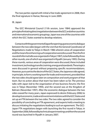 -232-
The two parties signed with initial a free trade agreement in 2008, then
the final signature in Hamar, Norway in June 2009.
IX. Japan
The GCC Ministerial Council (11th session, June 1984) approved the
principleofinitiatingdirectnegotiationsbetweentheGCCandothercountries
andinternationaleconomicgroupings.Japanwasoneofthecountrieswith
which the GCC States wanted to develop relations.
ContactswiththegovernmentofJapanforopeningupaneconomicdialogue
between the two sides began with the visit that the General Coordinator of
Negotiations made to Tokyo in March 1986 wherein areas of cooperation
andthemeansforenhancingsuchcooperationwerediscussed.Thenthefirst
roundofinformaltalkswasorganizedinTokyo(1987),tobefollowedbythree
otherrounds,oneofwhichwasorganizedinRiyadh(January1995).During
these rounds, various areas of cooperation were discussed; these included
investment,technologytransfer,training,energyandstandards.Thesetopics
were discussed in general without proposing specific recommendations.
However,pursuanttothedesireoftheGCCStates,theJapanesesideagreed,
inprinciple,toformaworkingteamfortradeandinvestment,providedthat
the two sides should agree later on composition and work program of that
team. But no action about that team has been taken so far. The previous
talks with Japan led to the organization of two business forums: the first
was in Tokyo (November 1994), and the second was at the Kingdom of
Bahrain (November 1997). After the economic dialogue between the two
sides ceased for many years, Japan expressed its desire (February 2006) to
developitseconomic,tradeandinvestmentrelationswiththeGCCStatesand
set up an FTA between the two sides.The two sides agreed to consider the
possibility of concluding an FTA agreement, and experts held a meeting to
discussinitiatingthenegotiationsleadingtosuchanagreement. TheGCC-
Japan FTA negotiations began with launching the first round in Tokyo, in
September2006,followedbytechnicalexpertmeetingsandthenthesecond
round was launched in Riyadh in January 2007.
 