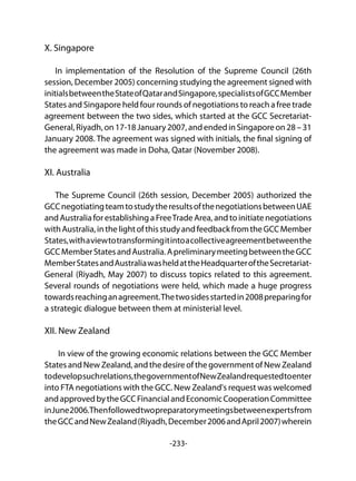 -233-
X. Singapore
In implementation of the Resolution of the Supreme Council (26th
session, December 2005) concerning studying the agreement signed with
initialsbetweentheStateofQatarandSingapore,specialistsofGCCMember
States and Singapore held four rounds of negotiations to reach a free trade
agreement between the two sides, which started at the GCC Secretariat-
General,Riyadh,on17-18January2007,andendedinSingaporeon28–31
January 2008. The agreement was signed with initials, the final signing of
the agreement was made in Doha, Qatar (November 2008).
XI. Australia
The Supreme Council (26th session, December 2005) authorized the
GCCnegotiatingteamtostudytheresultsofthenegotiationsbetweenUAE
andAustraliaforestablishingaFreeTradeArea,andtoinitiatenegotiations
withAustralia,inthelightofthisstudyandfeedbackfromtheGCCMember
States,withaviewtotransformingitintoacollectiveagreementbetweenthe
GCCMemberStatesandAustralia.ApreliminarymeetingbetweentheGCC
MemberStatesandAustraliawasheldattheHeadquarteroftheSecretariat-
General (Riyadh, May 2007) to discuss topics related to this agreement.
Several rounds of negotiations were held, which made a huge progress
towardsreachinganagreement.Thetwosidesstartedin2008preparingfor
a strategic dialogue between them at ministerial level.
XII. New Zealand
In view of the growing economic relations between the GCC Member
StatesandNewZealand,andthedesireofthegovernmentofNewZealand
todevelopsuchrelations,thegovernmentofNewZealandrequestedtoenter
into FTA negotiations with the GCC. New Zealand's request was welcomed
andapprovedbytheGCCFinancialandEconomicCooperationCommittee
inJune2006.Thenfollowedtwopreparatorymeetingsbetweenexpertsfrom
theGCCandNewZealand(Riyadh,December2006andApril2007)wherein
 