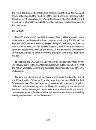 -234-
the two sides discussed a mechanism for launching the GCC-New Zealand
FTA negotiations and the headlines of the provisions to be incorporated in
this agreement. Several rounds of negotiations were held of which the last
round was in Muscat in June, 2009. Negotiations are expected to resume in
the near future.
XIII. ASEAN
The GCC Ministerial Council (18th session, March 1986) agreed to make
initial contacts with some Far East countries, particularly ASEAN and the
RepublicofKoreaforconsideringthepossibilityofconductingexploratory
contactswiththesecountries.Atits66thsession,theGCCMinisterialCouncil,
upon the recommendation by the Financial and Economic Cooperation
Committee, agreed to begin economic dialogues with South East Asian
Nations.
To that end, the GCC General Coordinator of Negotiations made a visit,
in February 2000, to the ASEAN headquarters in Indonesia, where he met
theASEANSecretary-GeneralanddiscussedcooperationbetweentheGCC
and ASEAN.
The two sides held several meetings at ministerial level on the side of
the United Nations' General Assembly meetings. In June 2009, the first
"strategicdialogue"betweenthetwogroupswasheldinManama,Kingdom
of Bahrain, where it was agreed to hold regular meetings at the ministerial
level, and similar meetings at the experts' level and senior officials' level to
developcooperation.Ontheotherhand,amemorandumofunderstanding
was signed between the two Secretariats.
 