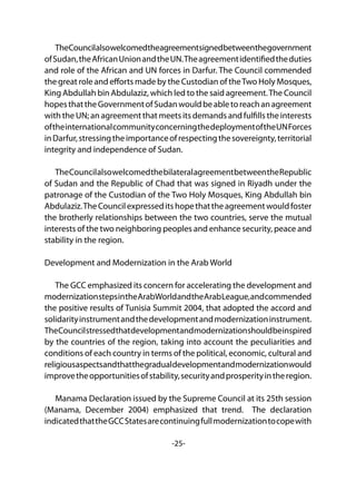 -25-
TheCouncilalsowelcomedtheagreementsignedbetweenthegovernment
ofSudan,theAfricanUnionandtheUN.Theagreementidentifiedtheduties
and role of the African and UN forces in Darfur. The Council commended
the great role and efforts made by the Custodian of theTwo Holy Mosques,
King Abdullah bin Abdulaziz, which led to the said agreement.The Council
hopesthattheGovernmentofSudanwouldbeabletoreachanagreement
with the UN; an agreement that meets its demands and fulfills the interests
oftheinternationalcommunityconcerningthedeploymentoftheUNForces
inDarfur,stressingtheimportanceofrespectingthesovereignty,territorial
integrity and independence of Sudan.
TheCouncilalsowelcomedthebilateralagreementbetweentheRepublic
of Sudan and the Republic of Chad that was signed in Riyadh under the
patronage of the Custodian of the Two Holy Mosques, King Abdullah bin
Abdulaziz.TheCouncilexpresseditshopethattheagreementwouldfoster
the brotherly relationships between the two countries, serve the mutual
interests of the two neighboring peoples and enhance security, peace and
stability in the region.
Development and Modernization in the Arab World
The GCC emphasized its concern for accelerating the development and
modernizationstepsintheArabWorldandtheArabLeague,andcommended
the positive results of Tunisia Summit 2004, that adopted the accord and
solidarityinstrumentandthedevelopmentandmodernizationinstrument.
TheCouncilstressedthatdevelopmentandmodernizationshouldbeinspired
by the countries of the region, taking into account the peculiarities and
conditions of each country in terms of the political, economic, cultural and
religiousaspectsandthatthegradualdevelopmentandmodernizationwould
improvetheopportunitiesofstability,securityandprosperityintheregion.
Manama Declaration issued by the Supreme Council at its 25th session
(Manama, December 2004) emphasized that trend. The declaration
indicatedthattheGCCStatesarecontinuingfullmodernizationtocopewith
 