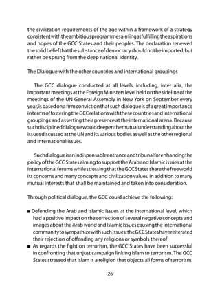 -26-
the civilization requirements of the age within a framework of a strategy
consistentwiththeambitiousprogrammesaimingatfulfillingtheaspirations
and hopes of the GCC States and their peoples. The declaration renewed
thesolidbeliefthatthesubstanceofdemocracyshouldnotbeimported,but
rather be sprung from the deep national identity.
The Dialogue with the other countries and international groupings
The GCC dialogue conducted at all levels, including, inter alia, the
importantmeetingsattheForeignMinisterslevelheldonthesidelineofthe
meetings of the UN General Assembly in New York on September every
year,isbasedonafirmconvictionthatsuchdialogueisofagreatimportance
intermsoffosteringtheGCCrelationswiththesecountriesandinternational
groupings and asserting their presence at the international arena. Because
suchdisciplineddialoguewoulddeepenthemutualunderstandingaboutthe
issuesdiscussedattheUNanditsvariousbodiesaswellastheotherregional
and international issues.
Suchdialogueisanindispensableentranceandtribunalforenhancingthe
policyoftheGCCStatesaimingtosupporttheArabandIslamicissuesatthe
internationalforumswhilestressingthattheGCCStatessharethefreeworld
itsconcernsandmanyconceptsandcivilizationvalues,inadditiontomany
mutual interests that shall be maintained and taken into consideration.
Through political dialogue, the GCC could achieve the following:
Defending the Arab and Islamic issues at the international level, which
hadapositiveimpactonthecorrectionofseveralnegativeconceptsand
imagesabouttheArabworldandIslamicissuescausingtheinternational
communitytosympathizewithsuchissues;theGCCStateshavereiterated
their rejection of offending any religions or symbols thereof
As regards the fight on terrorism, the GCC States have been successful
in confronting that unjust campaign linking Islam to terrorism. The GCC
States stressed that Islam is a religion that objects all forms of terrorism.
 