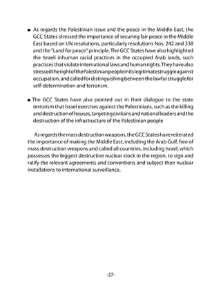 -27-
As regards the Palestinian issue and the peace in the Middle East, the
GCC States stressed the importance of securing fair peace in the Middle
East based on UN resolutions, particularly resolutions Nos. 242 and 338
and the "Land for peace" principle.The GCC States have also highlighted
the Israeli inhuman racial practices in the occupied Arab lands, such
practicesthatviolateinternationallawsandhumanrights.Theyhavealso
stressedtherightofthePalestinianpeopleinitslegitimatestruggleagainst
occupation,andcalledfordistinguishingbetweenthelawfulstrugglefor
self-determination and terrorism.
The GCC States have also pointed out in their dialogue to the state
terrorism that Israel exercises against the Palestinians, such as the killing
anddestructionofhouses,targetingciviliansandnationalleadersandthe
destruction of the infrastructure of the Palestinian people
Asregardsthemassdestructionweapons,theGCCStateshavereiterated
the importance of making the Middle East, including the Arab Gulf, free of
mass destruction weapons and called all countries, including Israel, which
possesses the biggest destructive nuclear stock in the region, to sign and
ratify the relevant agreements and conventions and subject their nuclear
installations to international surveillance.
 