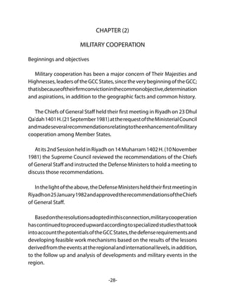 -28-
CHAPTER (2)
MILITARY COOPERATION
Beginnings and objectives
Military cooperation has been a major concern of Their Majesties and
Highnesses, leaders of the GCC States, since the very beginning of the GCC;
thatisbecauseoftheirfirmconvictioninthecommonobjective,determination
and aspirations, in addition to the geographic facts and common history.
The Chiefs of General Staff held their first meeting in Riyadh on 23 Dhul
Qa'dah1401H.(21September1981)attherequestoftheMinisterialCouncil
andmadeseveralrecommendationsrelatingtotheenhancementofmilitary
cooperation among Member States.
Atits2ndSessionheldinRiyadhon14Muharram1402H.(10November
1981) the Supreme Council reviewed the recommendations of the Chiefs
of General Staff and instructed the Defense Ministers to hold a meeting to
discuss those recommendations.
Inthelightoftheabove,theDefenseMinistersheldtheirfirstmeetingin
Riyadhon25January1982andapprovedtherecommendationsoftheChiefs
of General Staff.
Basedontheresolutionsadoptedinthisconnection,militarycooperation
hascontinuedtoproceedupwardaccordingtospecializedstudiesthattook
intoaccountthepotentialsoftheGCCStates,thedefenserequirementsand
developing feasible work mechanisms based on the results of the lessons
derivedfromtheeventsattheregionalandinternationallevels,inaddition,
to the follow up and analysis of developments and military events in the
region.
 