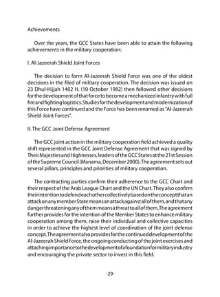 -29-
Achievements
Over the years, the GCC States have been able to attain the following
achievements in the military cooperation:
I. Al-Jazeerah Shield Joint Forces
The decision to form Al-Jazeerah Shield Force was one of the oldest
decisions in the filed of military cooperation. The decision was issued on
23 Dhul-Hijjah 1402 H. (10 October 1982) then followed other decisions
forthedevelopmentofthatforcetobecomeamechanizedinfantrywithfull
fireandfightinglogistics.Studiesforthedevelopmentandmodernizationof
this Force have continued and the Force has been renamed as "Al-Jazeerah
Shield Joint Forces".
II. The GCC Joint Defense Agreement
The GCC joint action in the military cooperation field achieved a quality
shift represented in the GCC Joint Defense Agreement that was signed by
TheirMajestiesandHighnesses,leadersoftheGCCStatesatthe21stSession
oftheSupremeCouncil(Manama,December2000).Theagreementsetsout
several pillars, principles and priorities of military cooperation.
The contracting parties confirm their adherence to the GCC Chart and
their respect of the Arab League Chart and the UN Chart.They also confirm
theirintentiontodefendeachothercollectivelybasedontheconceptthatan
attackonanymemberStatemeansanattackagainstallofthem,andthatany
dangerthreateninganyofthemmeansathreattoallofthem.Theagreement
furtherprovidesfortheintentionoftheMemberStatestoenhancemilitary
cooperation among them, raise their individual and collective capacities
in order to achieve the highest level of coordination of the joint defense
concept.Theagreementalsoprovidesforthecontinueddevelopmentofthe
Al-JazeerahShieldForce,theongoingconductingofthejointexercisesand
attachingimportancetothedevelopmentofafoundationformilitaryindustry
and encouraging the private sector to invest in this field.
 