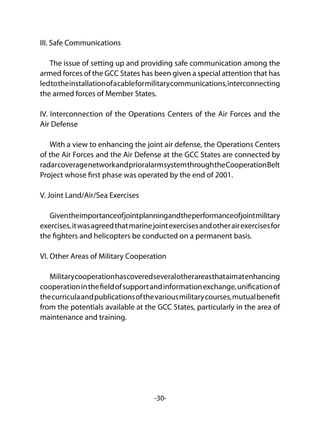 -30-
III. Safe Communications
The issue of setting up and providing safe communication among the
armed forces of the GCC States has been given a special attention that has
ledtotheinstallationofacableformilitarycommunications,interconnecting
the armed forces of Member States.
IV. Interconnection of the Operations Centers of the Air Forces and the
Air Defense
With a view to enhancing the joint air defense, the Operations Centers
of the Air Forces and the Air Defense at the GCC States are connected by
radarcoveragenetworkandprioralarmsystemthroughtheCooperationBelt
Project whose first phase was operated by the end of 2001.
V. Joint Land/Air/Sea Exercises
Giventheimportanceofjointplanningandtheperformanceofjointmilitary
exercises,itwasagreedthatmarinejointexercisesandotherairexercisesfor
the fighters and helicopters be conducted on a permanent basis.
VI. Other Areas of Military Cooperation
Militarycooperationhascoveredseveralotherareasthataimatenhancing
cooperationinthefieldofsupportandinformationexchange,unificationof
thecurriculaandpublicationsofthevariousmilitarycourses,mutualbenefit
from the potentials available at the GCC States, particularly in the area of
maintenance and training.
 