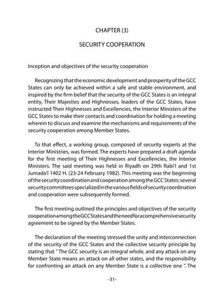 -31-
CHAPTER (3)
SECURITY COOPERATION
Inception and objectives of the security cooperation
RecognizingthattheeconomicdevelopmentandprosperityoftheGCC
States can only be achieved within a safe and stable environment, and
inspired by the firm belief that the security of the GCC States is an integral
entity, Their Majesties and Highnesses, leaders of the GCC States, have
instructed Their Highnesses and Excellencies, the Interior Ministers of the
GCC States to make their contacts and coordination for holding a meeting
wherein to discuss and examine the mechanisms and requirements of the
security cooperation among Member States.
To that effect, a working group, composed of security experts at the
Interior Ministries, was formed. The experts have prepared a draft agenda
for the first meeting of Their Highnesses and Excellencies, the Interior
Ministers. The said meeting was held in Riyadh on 29th Rabi'I and 1st
Jumada'I 1402 H. (23-24 February 1982). This meeting was the beginning
ofthesecuritycoordinationandcooperationamongtheGCCStates;several
securitycommitteesspecializedinthevariousfieldsofsecuritycoordination
and cooperation were subsequently formed.
The first meeting outlined the principles and objectives of the security
cooperationamongtheGCCStatesandtheneedforacomprehensivesecurity
agreement to be signed by the Member States.
The declaration of the meeting stressed the unity and interconnection
of the security of the GCC States and the collective security principle by
stating that " The GCC security is an integral whole, and any attack on any
Member State means an attack on all other states, and the responsibility
for confronting an attack on any Member State is a collective one ". The
 