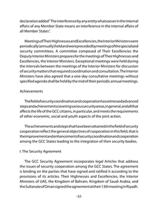 -32-
declarationadded"Theinterferencebyanyentitywhatsoeverintheinternal
affairs of any Member State means an interference in the internal affairs of
all Member States".
MeetingsofTheirHighnessesandExcellencies,theInteriorMinisterswere
periodically(annually)heldandwereprecededbymeetingsofthespecialized
security committees. A committee composed of Their Excellencies the
DeputyInteriorMinisterspreparesforthemeetingsofTheirHighnessesand
Excellencies, the Interior Ministers. Exceptional meetings were held during
the intervals between the meetings of the Interior Ministers for discussion
ofsecuritymattersthatrequiredcoordinationandconsultation.TheInterior
Ministers have also agreed that a one-day consultative meetings without
specifiedagendashallbeheldbythemidoftheirperiodicannualmeetings.
Achievements
Thefieldofsecuritycoordinationandcooperationhaswitnessedadvanced
stepsandachievementscoveringvarioussecurityareas,ingeneral,andallthat
affectsthelifeoftheGCCcitizens,inparticular,andmeetstherequirements
of other economic, social and youth aspects of the joint action.
Theachievementsandstepsthathavebeenattainedinthefieldofsecurity
cooperationreflectthegeneralobjectivesofcooperationinthisfield,thatis
theimprovementandenhancementofsecuritycoordinationandcooperation
among the GCC States leading to the integration of their security bodies.
I. The Security Agreement
The GCC Security Agreement incorporates legal Articles that address
the issues of security cooperation among the GCC States. The agreement
is binding on the parties that have signed and ratified it according to the
provisions of its articles. Their Highnesses and Excellencies, the Interior
Ministers of UAE, the Kingdom of Bahrain, Kingdom of Saudi Arabia, and
theSultanateofOmansignedtheagreementattheir13thmeetinginRiyadh.
 