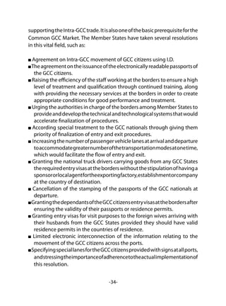 -34-
supportingtheIntra-GCCtrade.Itisalsooneofthebasicprerequisiteforthe
Common GCC Market. The Member States have taken several resolutions
in this vital field, such as:
Agreement on Intra-GCC movement of GCC citizens using I.D.
Theagreementontheissuanceoftheelectronicallyreadablepassportsof
the GCC citizens.
Raising the efficiency of the staff working at the borders to ensure a high
level of treatment and qualification through continued training, along
with providing the necessary services at the borders in order to create
appropriate conditions for good performance and treatment.
Urging the authorities in charge of the borders among Member States to
provideanddevelopthetechnicalandtechnologicalsystemsthatwould
accelerate finalization of procedures.
According special treatment to the GCC nationals through giving them
priority of finalization of entry and exit procedures.
Increasingthenumberofpassengervehiclelanesatarrivalanddeparture
toaccommodategreaternumberofthetransportationmodesatonetime,
which would facilitate the flow of entry and exit.
Granting the national truck drivers carrying goods from any GCC States
therequiredentryvisasattheborderswithoutthestipulationofhavinga
sponsororlocalagentfortheexportingfactory,establishmentorcompany
at the country of destination.
Cancellation of the stamping of the passports of the GCC nationals at
departure.
GrantingthedependantsoftheGCCcitizensentryvisasatthebordersafter
ensuring the validity of their passports or residence permits.
Granting entry visas for visit purposes to the foreign wives arriving with
their husbands from the GCC States provided they should have valid
residence permits in the countries of residence.
Limited electronic interconnection of the information relating to the
movement of the GCC citizens across the ports.
SpecifyingspeciallanesfortheGCCcitizensprovidedwithsignsatallports,
andstressingtheimportanceofadherencetotheactualimplementationof
this resolution.
 