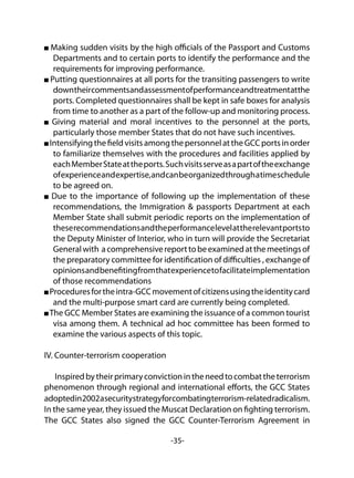 -35-
Making sudden visits by the high officials of the Passport and Customs
Departments and to certain ports to identify the performance and the
requirements for improving performance.
Putting questionnaires at all ports for the transiting passengers to write
downtheircommentsandassessmentofperformanceandtreatmentatthe
ports. Completed questionnaires shall be kept in safe boxes for analysis
from time to another as a part of the follow-up and monitoring process.
Giving material and moral incentives to the personnel at the ports,
particularly those member States that do not have such incentives.
IntensifyingthefieldvisitsamongthepersonnelattheGCCportsinorder
to familiarize themselves with the procedures and facilities applied by
eachMemberStateattheports.Suchvisitsserveasapartoftheexchange
ofexperienceandexpertise,andcanbeorganizedthroughatimeschedule
to be agreed on.
Due to the importance of following up the implementation of these
recommendations, the Immigration & passports Department at each
Member State shall submit periodic reports on the implementation of
theserecommendationsandtheperformancelevelattherelevantportsto
the Deputy Minister of Interior, who in turn will provide the Secretariat
Generalwith acomprehensivereporttobeexaminedatthemeetingsof
the preparatory committee for identification of difficulties , exchange of
opinionsandbenefitingfromthatexperiencetofacilitateimplementation
of those recommendations
Proceduresfortheintra-GCCmovementofcitizensusingtheidentitycard
and the multi-purpose smart card are currently being completed.
The GCC Member States are examining the issuance of a common tourist
visa among them. A technical ad hoc committee has been formed to
examine the various aspects of this topic.
IV. Counter-terrorism cooperation
Inspiredbytheirprimaryconvictionintheneedtocombattheterrorism
phenomenon through regional and international efforts, the GCC States
adoptedin2002asecuritystrategyforcombatingterrorism-relatedradicalism.
In the same year, they issued the Muscat Declaration on fighting terrorism.
The GCC States also signed the GCC Counter-Terrorism Agreement in
 