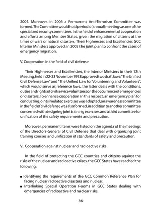 -36-
2004. Moreover, in 2006 a Permanent Anti-Terrorism Committee was
formed.TheCommitteewouldholdperiodic(annual)meetingsasoneofthe
specializedsecuritycommittees.Inthefieldofenhancementofcooperation
and efforts among Member States, given the migration of citizens at the
times of wars or natural disasters, Their Highnesses and Excellencies GCC
Interior Ministers approved, in 2008 the joint plan to confront the cases of
emergency migration.
V. Cooperation in the field of civil defense
Their Highnesses and Excellencies, the Interior Ministers in their 12th
Meeting,heldin22-23November1993approvedtwodraftlaws:“TheUnified
Civil Defense Law”and“The Unified Law for Volunteering and Volunteers”,
which would serve as reference laws, the latter deals with the conditions,
dutiesandrightsofcivilservicevolunteersontheoccurrenceofemergencies
or disasters.To enhance cooperation in this respect, an emergency plan for
conductingjointsimulatedexerciseswasadopted,anawarenesscommittee
inthefieldofcivildefensewasalsoformed,inadditiontoanothercommittee
concernedwithdesigningjointtrainingexercisesandathirdcommitteefor
unification of the safety requirements and precaution.
Moreover, permanent items were listed on the agenda of the meetings
of the Directors-General of Civil Defense that deal with organizing joint
training courses and unification of standards of safety and precaution.
VI. Cooperation against nuclear and radioactive risks
In the field of protecting the GCC countries and citizens against the
risks of the nuclear and radioactive crises, the GCC States have reached the
following:
Identifying the requirements of the GCC Common Reference Plan for
facing nuclear radioactive disasters and nuclear.
Interlinking Special Operation Rooms in GCC States dealing with
emergencies of radioactive and nuclear risks.
 