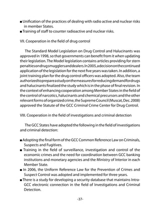 -37-
Unification of the practices of dealing with radio active and nuclear risks
in member States.
Training of staff to counter radioactive and nuclear risks.
VII. Cooperation in the field of drug control
The Standard Model Legislation on Drug Control and Halucinants was
approved in 1998, so that governments can benefit from it when updating
their legislation.The Model legislation contains articles providing for stern
penaltiesondrugsmugglersanddealers.In2005,adecisiononthecontinued
applicationofthelegislationforthenextfiveyearswastaken.Inaddition,a
joint training plan for the drug control officers was adopted. Also, the team
authorizedtoprepareastudyonthemeasuresforreducingdemandfordrugs
and halucinants finalized the study which is in the phase of final revision. In
thecontextofenhancingcooperationamongMemberStatesinthefieldof
thecontrolofnarcotics,halucinantsandchemicalprecursorsandtheother
relevantformsoforganizedcrime,theSupremeCouncil(Muscat,Dec.2008)
approved the Statute of the GCC Criminal Crime Center for Drug Control.
VIII. Cooperation in the field of investigations and criminal detection
The GCC States have adopted the following in the field of investigations
and criminal detection:
Adopting the final form of the GCC Common Reference Law on Criminals,
Suspects and Fugitives.
Training in the field of surveillance, investigation and control of the
economic crimes and the need for coordination between GCC banking
institutions and monetary agencies and the Ministry of Interior in each
Member State.
In 2006, the Uniform Reference Law for the Prevention of Crimes and
Suspect Control was adopted and implemented for three years.
There is a study for developing a security database that maintains Intra-
GCC electronic connection in the field of Investigations and Criminal
Detection.
 