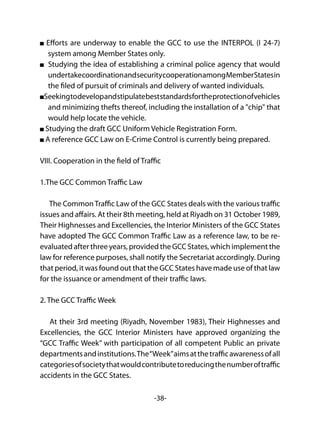 -38-
Efforts are underway to enable the GCC to use the INTERPOL (I 24-7)
system among Member States only.
Studying the idea of establishing a criminal police agency that would
undertakecoordinationandsecuritycooperationamongMemberStatesin
the filed of pursuit of criminals and delivery of wanted individuals.
Seekingtodevelopandstipulatebeststandardsfortheprotectionofvehicles
and minimizing thefts thereof, including the installation of a "chip" that
would help locate the vehicle.
Studying the draft GCC Uniform Vehicle Registration Form.
A reference GCC Law on E-Crime Control is currently being prepared.
VIII. Cooperation in the field of Traffic
1.The GCC Common Traffic Law
The CommonTraffic Law of the GCC States deals with the various traffic
issues and affairs. At their 8th meeting, held at Riyadh on 31 October 1989,
Their Highnesses and Excellencies, the Interior Ministers of the GCC States
have adopted The GCC Common Traffic Law as a reference law, to be re-
evaluated after three years, provided the GCC States, which implement the
law for reference purposes, shall notify the Secretariat accordingly. During
that period, it was found out that the GCC States have made use of that law
for the issuance or amendment of their traffic laws.
2. The GCC Traffic Week
At their 3rd meeting (Riyadh, November 1983), Their Highnesses and
Excellencies, the GCC Interior Ministers have approved organizing the
“GCC Traffic Week” with participation of all competent Public an private
departmentsandinstitutions.The“Week”aimsatthetrafficawarenessofall
categoriesofsocietythatwouldcontributetoreducingthenumberoftraffic
accidents in the GCC States.
 
