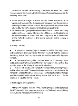 -40-
In addition, at their sixth meeting (Abu Dhabi, October 1987), Their
Highnesses and Excellencies, the GCC Interior Ministers have adopted the
following Resolution:
a) Where a car is damaged in any of the GCC States, the owner, or his
representative,cansellthedamagedcarandrequestfromthecompetent
authority to exempt it from customs duties, provided the plates shall be
returned by the Traffic Department to the issuing authority.
b)IntheeventtheoriginalplatesarelostinanyoftheGCCStates,temporary
platesvalidforoneweekwillbeissuedinadditiontoacertificateproving
the loss of the original plates. Such temporary plates are to be returned
by the Traffic Department to the issuing authority at the country of
registration.
5. Driving Licenses
	 At their third meeting (Riyadh, November 1983), Their Highnesses
and Excellencies, the GCC Interior Ministers resolved that the applicant
for driving license shall be fully familiar with all kinds of traffic signs and
symbols.
	 At their sixth meeting (Abu Dhabi, October 1987), Their Highnesses
andExcellencies,theGCCInteriorMinistershaveapprovedtheunifieddata
to be included in the driving license application form.
	 Attheir12th meeting(AbuDhabi,November1399),TheirHighnesses
and Excellencies, the GCC Interior Ministers have issued a resolution on the
standardlegalageofthedrivinglicenseapplicants,stipulatingthatthelegal
age of the applicant of a private driving license shall be 18, and 21 for the
applicant of a public driving license.
6. Handicapped-driving license
At their 8th meeting (Riyadh, 1989), Their Highnesses and Excellencies,
theGCCInteriorMinistersapprovedtheissuanceofthehandicapped-driving
license, taking into account the following:
 