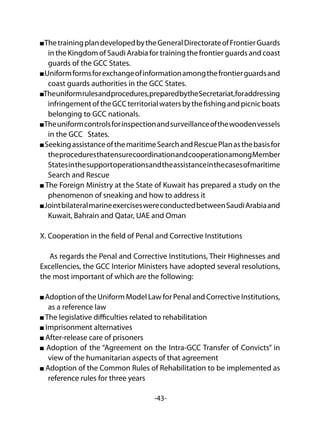 -43-
ThetrainingplandevelopedbytheGeneralDirectorateofFrontierGuards
in the Kingdom of Saudi Arabia for training the frontier guards and coast
guards of the GCC States.
Uniformformsforexchangeofinformationamongthefrontierguardsand
coast guards authorities in the GCC States.
Theuniformrulesandprocedures,preparedbytheSecretariat,foraddressing
infringementoftheGCCterritorialwatersbythefishingandpicnicboats
belonging to GCC nationals.
Theuniformcontrolsforinspectionandsurveillanceofthewoodenvessels
in the GCC States.
SeekingassistanceofthemaritimeSearchandRescuePlanasthebasisfor
theproceduresthatensurecoordinationandcooperationamongMember
Statesinthesupportoperationsandtheassistanceinthecasesofmaritime
Search and Rescue
The Foreign Ministry at the State of Kuwait has prepared a study on the
phenomenon of sneaking and how to address it
JointbilateralmarineexerciseswereconductedbetweenSaudiArabiaand
Kuwait, Bahrain and Qatar, UAE and Oman
X. Cooperation in the field of Penal and Corrective Institutions
As regards the Penal and Corrective Institutions, Their Highnesses and
Excellencies, the GCC Interior Ministers have adopted several resolutions,
the most important of which are the following:
Adoption of the Uniform Model Law for Penal and Corrective Institutions,
as a reference law
The legislative difficulties related to rehabilitation
Imprisonment alternatives
After-release care of prisoners
Adoption of the “Agreement on the Intra-GCC Transfer of Convicts” in
view of the humanitarian aspects of that agreement
Adoption of the Common Rules of Rehabilitation to be implemented as
reference rules for three years
 