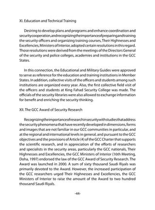 -44-
XI. Education and Technical Training
Desiring to develop plans and programs and enhance coordination and
securitycooperation,andrecognizingtheimportanceofpreparingandtraining
the security officers and organizing training courses,Their Highnesses and
Excellencies,MinistersofInterior,adoptedcertainresolutionsinthisregard.
Those resolutions were derived from the meetings of the Directors General
of the security and police colleges, academies and institutions in the GCC
States.
In this connection, the Educational and Military Guides were approved
to serve as reference for the education and training institutions in Member
States. In addition, collective visits of the officers and students among such
institutions are organized every year. Also, the first collective field visit of
the officers and students at King Fahad Security College was made. The
officials of the security libraries were also allowed to exchange information
for benefit and enriching the security thinking.
XII. The GCC Award of Security Research
Recognizingtheimportanceofresearchinsecuritywithstudiesthataddress
thesecurityphenomenathathaverecentlydevelopedindimensions,forms
and images that are not familiar in our GCC communities in particular, and
at the regional and international levels in general, and pursuant to the GCC
objectivesandtheprovisionsofArticle(4)oftheGCCCharterthatsupports
the scientific research, and in appreciation of the efforts of researchers
and specialists in the security areas, particularly the GCC nationals, Their
Highnesses and Excellencies, the GCC Ministers of Interior (16th Meeting,
Doha, 1997) endorsed the law of the GCC Award of Security Research. The
Award was launched in 2000. A sum of sixty thousand Saudi Riyals was
primarily devoted to the Award. However, the increased participation of
the GCC researchers urged Their Highnesses and Excellencies, the GCC
Ministers of Interior to raise the amount of the Award to two hundred
thousand Saudi Riyals.
 