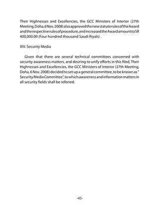 -45-
Their Highnesses and Excellencies, the GCC Ministers of Interior (27th
Meeting,Doha,6Nov.2008)alsoapprovedthenewstatuterulesoftheAward
andtherespectiverulesofprocedure,andincreasedtheAwardamounttoSR
400,000.00 (Four hundred thousand Saudi Riyals) .
XIV. Security Media
Given that there are several technical committees concerned with
security awareness matters, and desiring to unify efforts in this filed, Their
Highnesses and Excellencies, the GCC Ministers of Interior (27th Meeting,
Doha,6Nov.2008)decidedtosetupageneralcommittee,tobeknownas"
SecurityMediaCommittee",towhichawarenessandinformationmattersin
all security fields shall be referred.
 