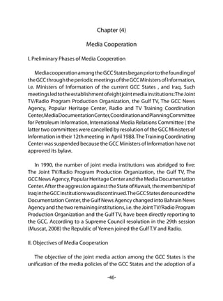 -46-
Chapter (4)
Media Cooperation
I. Preliminary Phases of Media Cooperation
MediacooperationamongtheGCCStatesbeganpriortothefoundingof
theGCCthroughtheperiodicmeetingsoftheGCCMinistersofInformation,
i.e. Ministers of Information of the current GCC States , and Iraq. Such
meetingsledtotheestablishmentofeightjointmediainstitutions:TheJoint
TV/Radio Program Production Organization, the Gulf TV, The GCC News
Agency, Popular Heritage Center, Radio and TV Training Coordination
Center,MediaDocumentationCenter,CoordinationandPlanningCommittee
for Petroleum Information, International Media Relations Committee ( the
latter two committees were cancelled by resolution of the GCC Ministers of
Information in their 12th meeting in April 1988.TheTraining Coordinating
Center was suspended because the GCC Ministers of Information have not
approved its bylaw.
In 1990, the number of joint media institutions was abridged to five:
The Joint TV/Radio Program Production Organization, the Gulf TV, The
GCCNewsAgency,PopularHeritageCenterandtheMediaDocumentation
Center.AftertheaggressionagainsttheStateofKuwait,themembershipof
IraqintheGCCinstitutionswasdiscontinued.TheGCCStatesdenouncedthe
Documentation Center, the Gulf News Agency changed into Bahrain News
Agency and the two remaining institutions, i.e. the JointTV/Radio Program
Production Organization and the Gulf TV, have been directly reporting to
the GCC. According to a Supreme Council resolution in the 29th session
(Muscat, 2008) the Republic of Yemen joined the Gulf T.V and Radio.
II. Objectives of Media Cooperation
The objective of the joint media action among the GCC States is the
unification of the media policies of the GCC States and the adoption of a
 