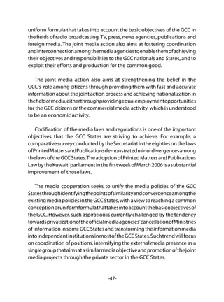 -47-
uniform formula that takes into account the basic objectives of the GCC in
the fields of radio broadcasting,TV, press, news agencies, publications and
foreign media. The joint media action also aims at fostering coordination
andinterconnectionamongthemediaagenciestoenablethemofachieving
their objectives and responsibilities to the GCC nationals and States, and to
exploit their efforts and production for the common good.
The joint media action also aims at strengthening the belief in the
GCC's role among citizens through providing them with fast and accurate
informationaboutthejointactionprocessandachievingnationalizationin
thefieldofmedia,eitherthroughprovidingequalemploymentopportunities
for the GCC citizens or the commercial media activity, which is understood
to be an economic activity.
Codification of the media laws and regulations is one of the important
objectives that the GCC States are striving to achieve. For example, a
comparativesurveyconductedbytheSecretariatintheeightiesonthelaws
ofPrintedMattersandPublicationsdemonstratedminordivergencesamong
thelawsoftheGCCStates.TheadoptionofPrintedMattersandPublications
LawbytheKuwaitiparliamentinthefirstweekofMarch2006isasubstantial
improvement of those laws.
The media cooperation seeks to unify the media policies of the GCC
Statesthroughidentifyingthepointsofsimilarityandconvergenceamongthe
existingmediapoliciesintheGCCStates,withaviewtoreachingacommon
conceptionoruniformformulathattakesintoaccountthebasicobjectivesof
the GCC. However, such aspiration is currently challenged by the tendency
towardsprivatizationoftheofficialmediaagencies'cancellationofMinistries
ofInformationinsomeGCCStatesandtransformingtheinformationmedia
intoindependentinstitutionsinmostoftheGCCStates.Suchtrendwillfocus
on coordination of positions, intensifying the external media presence as a
singlegroupthataimsatasimilarmediaobjectiveandpromotionofthejoint
media projects through the private sector in the GCC States.
 