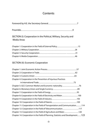 -5-
Contents
Foreword by H.E. the Secretary General...........................................................................................7
Preamble.................................................................................................................................................................9
SECTION (I): Cooperation in the Political, Military, Security and
Media Areas
Chapter 1: Cooperation in the Field of External Policy..................................................................13
Chapter 2: Military Cooperation.................................................................................................................28
Chapter 3: Security Cooperation..................................................................................... ...........................31
Chapter 4: Media Cooperation.....................................................................................................................46
SECTION (II): Economic Cooperation
Chapter 1: Joint Economic Action Process............................................................................................57
Chapter 2: Cooperation in Trade.................................................................................................................62
Chapter 3: Customs Union ............................................................................................................................65
Chapter 4: Cooperation in the Prevention of Injurious Practices
in International Trade..............................................................................................................73
Chapter 5: GCC Common Market and Economic nationality.....................................................76
Chapter 6: Monetary Union and Single Currency.............................................................................89
Chapter 7: Cooperation in the Field of Energy...................................................................................95
Chapter 8: Cooperation in the Field of Electricity and Water..................................................100
Chapter 9: Cooperation in the Field of Industry...............................................................................105
Chapter 10: Cooperation in the Field of Patents .............................................................................109
Chapter 11: Cooperation in the Field of Transportation and Communication.................114
Chapter 12: Cooperation in the Field of Telecommunication...................................................117
Chapter 13: Cooperation in the Field of Agriculture and Water.............................................120
Chapter 14: Cooperation in the Field of Planning, Statistics and Development............123
 