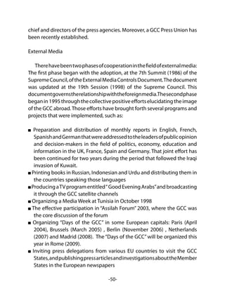 -50-
chief and directors of the press agencies. Moreover, a GCC Press Union has
been recently established.
External Media
Therehavebeentwophasesofcooperationinthefieldofexternalmedia:
The first phase began with the adoption, at the 7th Summit (1986) of the
SupremeCouncil,oftheExternalMediaControlsDocument.Thedocument
was updated at the 19th Session (1998) of the Supreme Council. This
documentgovernstherelationshipwiththeforeignmedia.Thesecondphase
beganin1995throughthecollectivepositiveeffortselucidatingtheimage
of the GCC abroad.Those efforts have brought forth several programs and
projects that were implemented, such as:
Preparation and distribution of monthly reports in English, French,
SpanishandGermanthatwereaddressedtotheleadersofpublicopinion
and decision-makers in the field of politics, economy, education and
information in the UK, France, Spain and Germany. That joint effort has
been continued for two years during the period that followed the Iraqi
invasion of Kuwait.
Printing books in Russian, Indonesian and Urdu and distributing them in
the countries speaking those languages
ProducingaTVprogramentitled“GoodEveningArabs”andbroadcasting
it through the GCC satellite channels
Organizing a Media Week at Tunisia in October 1998
The effective participation in “Assilah Forum” 2003, where the GCC was
the core discussion of the forum
Organizing “Days of the GCC” in some European capitals: Paris (April
2004), Brussels (March 2005) , Berlin (November 2006) , Netherlands
(2007) and Madrid (2008). The “Days of the GCC”will be organized this
year in Rome (2009).
Inviting press delegations from various EU countries to visit the GCC
States,andpublishingpressarticlesandinvestigationsabouttheMember
States in the European newspapers
 