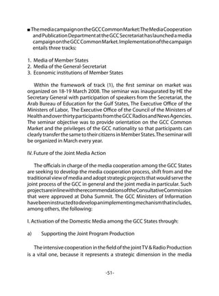 -51-
ThemediacampaignontheGCCCommonMarket:TheMediaCooperation
andPublicationDepartmentattheGCCSecretariathaslaunchedamedia
campaignontheGCCCommonMarket.Implementationofthecampaign
entails three tracks:
1. Media of Member States
2. Media of the General-Secretariat
3. Economic institutions of Member States
Within the framework of track (1), the first seminar on market was
organized on 18-19 March 2008. The seminar was inaugurated by HE the
Secretary General with participation of speakers from the Secretariat, the
Arab Bureau of Education for the Gulf States, The Executive Office of the
Ministers of Labor, The Executive Office of the Council of the Ministers of
HealthandoverthirtyparticipantsfromtheGCCRadiosandNewsAgencies.
The seminar objective was to provide orientation on the GCC Common
Market and the privileges of the GCC nationality so that participants can
clearlytransferthesametotheircitizensinMemberStates.Theseminarwill
be organized in March every year.
IV. Future of the Joint Media Action
The officials in charge of the media cooperation among the GCC States
are seeking to develop the media cooperation process, shift from and the
traditional view of media and adopt strategic projects that would serve the
joint process of the GCC in general and the joint media in particular. Such
projectsareinlinewiththerecommendationsoftheConsultativeCommission
that were approved at Doha Summit. The GCC Ministers of Information
havebeeninstructedtodevelopanimplementingmechanismthatincludes,
among others, the following:
I. Activation of the Domestic Media among the GCC States through:
a)	 Supporting the Joint Program Production
The intensive cooperation in the field of the jointTV & Radio Production
is a vital one, because it represents a strategic dimension in the media
 
