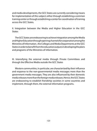 -53-
and media developments, the GCC States are currently considering means
for implementation of this subject; either through establishing a common
trainingcenterorthroughestablishingacenterforcoordinationoftraining
across the GCC States.
II. Integration between the Media and Higher Education in the GCC
States
TheGCCStatesareendeavoringtoachieveintegrationamongtheMedia
andHigherEducationthroughopeningchannelsforcooperationamongthe
Ministries of Information , the Colleges and Media Departments at the GCC
Statesinordertobenefitfromtheeducationoutputsindevelopingtheplans
and programs of the Ministries of Information.
III. Intensifying the external media through Private Committees and
through the Effective Media outside the GCC States
Western communities, in particular, are characterized by their influence
and response to the non-governmental media messages more than the
government media messages. They are also influenced by their domestic
mediareleasesmorethantheforeignmediareleases.Hence,theGCCStates
are endeavoring to establish friendship societies in some countries and
implement, through them, the external information programs.
 