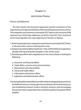 -57-
Chapter (1)
Joint Action Process
Process and Objectives
The GCC Charter, the Economic Agreement and the resolutions of the
SupremeCouncilrepresentthebasicreferenceofthejointeconomicactivity.
TheintegrationandcoherenceamongtheGCCStatesintheeconomicfield
represent one of the basic objectives set forth in the GCC Chart. Article (4)
of the Chart identifies the main objectives of the GCC as follows:
1.Achievingcoordination,integrationandcoherenceamongtheGCCStates
in all areas with a view to reaching their unity
2.Deepeningandstrengtheningtheties,linksandthefieldsofcooperation
already existing among their peoples in the various areas
3.Developinguniformlaws(regulations)inthevariousfields,includingthe
following:
a. Economic and financial affairs
b. Trade affairs, customs and communications
c. Educational and cultural affairs
d. Social and health affairs
e. Information and tourism affairs
f. Legislative and administrative affairs
4.Pushingaheadthewheelofthescientificandtechnologicaladvancementin
thefieldsofindustry,mining,agricultureandwaterandanimalresources,
and establishing research centers and joint ventures, and encouraging
the private sector cooperation that would bring about the good of their
peoples.
 