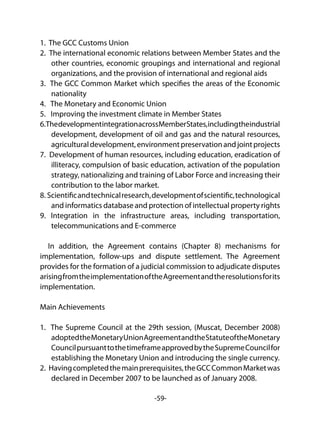 -59-
1. The GCC Customs Union
2. The international economic relations between Member States and the
other countries, economic groupings and international and regional
organizations, and the provision of international and regional aids
3. The GCC Common Market which specifies the areas of the Economic
nationality
4. The Monetary and Economic Union
5. Improving the investment climate in Member States
6.ThedevelopmentintegrationacrossMemberStates,includingtheindustrial
development, development of oil and gas and the natural resources,
agriculturaldevelopment,environmentpreservationandjointprojects
7. Development of human resources, including education, eradication of
illiteracy, compulsion of basic education, activation of the population
strategy, nationalizing and training of Labor Force and increasing their
contribution to the labor market.
8. Scientificandtechnicalresearch,developmentofscientific,technological
and informatics database and protection of intellectual property rights
9. Integration in the infrastructure areas, including transportation,
telecommunications and E-commerce
In addition, the Agreement contains (Chapter 8) mechanisms for
implementation, follow-ups and dispute settlement. The Agreement
provides for the formation of a judicial commission to adjudicate disputes
arisingfromtheimplementationoftheAgreementandtheresolutionsforits
implementation.
Main Achievements
1. The Supreme Council at the 29th session, (Muscat, December 2008)
adoptedtheMonetaryUnionAgreementandtheStatuteoftheMonetary
CouncilpursuanttothetimeframeapprovedbytheSupremeCouncilfor
establishing the Monetary Union and introducing the single currency.
2. Havingcompletedthemainprerequisites,theGCCCommonMarketwas
declared in December 2007 to be launched as of January 2008.
 