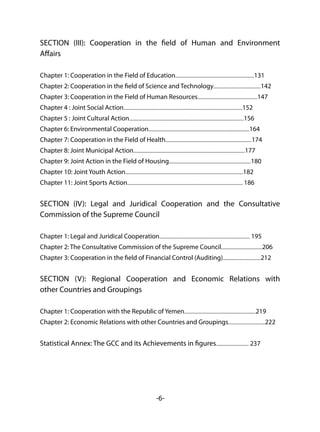 -6-
SECTION (III): Cooperation in the field of Human and Environment
Affairs
Chapter 1: Cooperation in the Field of Education...........................................................................131
Chapter 2: Cooperation in the field of Science and Technology.............................................142
Chapter 3: Cooperation in the Field of Human Resources.........................................................147
Chapter 4 : Joint Social Action.................................................................................................................152
Chapter 5 : Joint Cultural Action.............................................................................................................156
Chapter 6: Environmental Cooperation................................................................................................164
Chapter 7: Cooperation in the Field of Health..................................................................................174
Chapter 8: Joint Municipal Action..........................................................................................................177
Chapter 9: Joint Action in the Field of Housing..............................................................................180
Chapter 10: Joint Youth Action................................................................................................................182
Chapter 11: Joint Sports Action.............................................................................................................. 186
SECTION (IV): Legal and Juridical Cooperation and the Consultative
Commission of the Supreme Council
Chapter 1: Legal and Juridical Cooperation...................................................................................... 195
Chapter 2: The Consultative Commission of the Supreme Council.......................................206
Chapter 3: Cooperation in the field of Financial Control (Auditing)....................................212
SECTION (V): Regional Cooperation and Economic Relations with
other Countries and Groupings
Chapter 1: Cooperation with the Republic of Yemen....................................................................219
Chapter 2: Economic Relations with other Countries and Groupings...................................222
Statistical Annex: The GCC and its Achievements in figures............................... 237
 