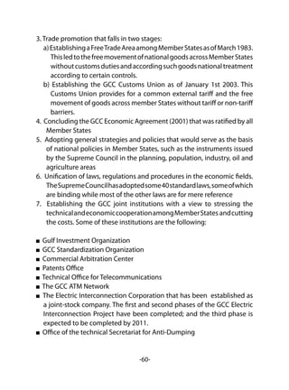 -60-
3. Trade promotion that falls in two stages:
a)EstablishingaFreeTradeAreaamongMemberStatesasofMarch1983.
ThisledtothefreemovementofnationalgoodsacrossMemberStates
withoutcustomsdutiesandaccordingsuchgoodsnationaltreatment
according to certain controls.
b) Establishing the GCC Customs Union as of January 1st 2003. This
Customs Union provides for a common external tariff and the free
movement of goods across member States without tariff or non-tariff
barriers.
4. Concluding the GCC Economic Agreement (2001) that was ratified by all
Member States
5. Adopting general strategies and policies that would serve as the basis
of national policies in Member States, such as the instruments issued
by the Supreme Council in the planning, population, industry, oil and
agriculture areas
6. Unification of laws, regulations and procedures in the economic fields.
TheSupremeCouncilhasadoptedsome40standardlaws,someofwhich
are binding while most of the other laws are for mere reference
7. Establishing the GCC joint institutions with a view to stressing the
technicalandeconomiccooperationamongMemberStates andcutting
the costs. Some of these institutions are the following:
Gulf Investment Organization
GCC Standardization Organization
Commercial Arbitration Center
Patents Office
Technical Office for Telecommunications
The GCC ATM Network
The Electric Interconnection Corporation that has been established as
a joint-stock company. The first and second phases of the GCC Electric
Interconnection Project have been completed; and the third phase is
expected to be completed by 2011.
Office of the technical Secretariat for Anti-Dumping
 