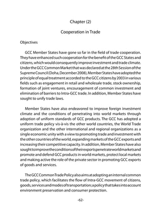 -62-
Chapter (2)
Cooperation in Trade
Objectives
GCC Member States have gone so far in the field of trade cooperation.
TheyhaveenhancedsuchcooperationforthebenefitoftheGCCStatesand
citizens,whichwouldconsequentlyimproveinvestmentandtradeclimate.
UndertheGCCCommonMarketthatwasdeclaredatthe28thSessionofthe
SupremeCouncil(Doha,December2008),MemberStateshaveadoptedthe
principleofequaltreatmentaccordedtotheGCCcitizensby2003invarious
fields such as engagement in retail and wholesale trade, stock ownership,
formation of joint ventures, encouragement of common investment and
elimination of barriers to Intra-GCC trade. In addition, Member States have
sought to unify trade laws.
Member States have also endeavored to improve foreign investment
climate and the conditions of penetrating into world markets through
adoption of uniform standards of GCC products. The GCC has adopted a
uniform trade policy vis-à-vis the other world countries, the World Trade
organization and the other international and regional organizations as a
singleeconomicunitywithaviewtopromotingtradeandinvestmentwith
theothercountriesoftheworld,expandingmarketsoftheGCCexportsand
increasingtheircompetitivecapacity.Inaddition,MemberStateshavealso
soughttoimprovetheconditionsoftheirexportspenetrateworldmarketsand
promote and defend GCC products in world markets, protect local markets
and making active the role of the private sector in promoting GCC exports
of goods and services.
TheGCCCommonTradePolicyalsoaimsatadoptinganinternalcommon
trade policy, which facilitates the flow of Intra-GCC movement of citizens,
goods,servicesandmodesoftransportation;apolicythattakesintoaccount
environment preservation and consumer protection.
 