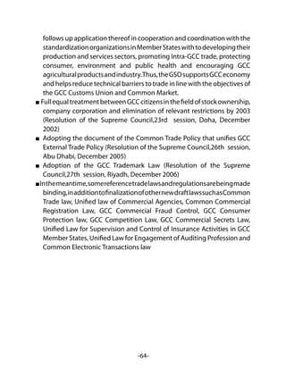 -64-
follows up application thereof in cooperation and coordination with the
standardizationorganizationsinMemberStateswithtodevelopingtheir
production and services sectors, promoting Intra-GCC trade, protecting
consumer, environment and public health and encouraging GCC
agriculturalproductsandindustry.Thus,theGSOsupportsGCCeconomy
and helps reduce technical barriers to trade in line with the objectives of
the GCC Customs Union and Common Market.
FullequaltreatmentbetweenGCCcitizensinthefieldofstockownership,
company corporation and elimination of relevant restrictions by 2003
(Resolution of the Supreme Council,23rd session, Doha, December
2002)
Adopting the document of the Common Trade Policy that unifies GCC
External Trade Policy (Resolution of the Supreme Council,26th session,
Abu Dhabi, December 2005)
Adoption of the GCC Trademark Law (Resolution of the Supreme
Council,27th session, Riyadh, December 2006)
Inthemeantime,somereferencetradelawsandregulationsarebeingmade
binding,inadditiontofinalizationofothernewdraftlawssuchasCommon
Trade law, Unified law of Commercial Agencies, Common Commercial
Registration Law, GCC Commercial Fraud Control, GCC Consumer
Protection law, GCC Competition Law, GCC Commercial Secrets Law,
Unified Law for Supervision and Control of Insurance Activities in GCC
Member States, Unified Law for Engagement of Auditing Profession and
Common Electronic Transactions law
 