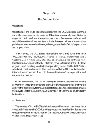 -65-
Chapter (3)
The Customs Union
Objectives
Objectives of the trade cooperation between the GCC States are summed
up in the endeavor to eliminate tariff barriers among Member States in
respect to their products, exempt such products from customs duties and
accordthemnationaltreatment,coordinatetheexportationandimportation
policiesandcreateacollectivenegotiatingpowerinthefieldofexportation
and importation.
To that effect, the GCC States have established a free trade area since
1983. As of January 1st 2003, that free trade area was transformed into a
Customs Union which aims, inter alia, at eliminating the tariff and non-
tariff barriers among its Member States in order to facilitate intra-GCC flow
of goods, and creating a collective negotiating power for the GCC States,
whether in their endeavor to liberate trade with the EU or with the other
international economic blocs or in the coordination of the exportation and
importation policies.
In this connection, the GCC is seeking to develop cooperation among
its Members through formulating plans, programs and projects that would
achievethetradepolicyfortheMemberStatesandenhancecooperationwith
the private sector through the GCC Chambers of Commerce and Industry
Federation.
Achievements
The volume of Intra-GCC Trade has increased by almost ten times since
theestablishmentoftheGCCduetotheproceduresthatMemberStateshave
collectively taken for facilitation of the Intra-GCC flow of goods, through
the following three main steps:
 