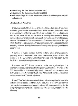 -66-
Establishing the Free Trade Area (1983-2002)
Establishing the Customs union (since 2003)
Unificationoflegislationandproceduresrelatedtotrade,imports,exports
and customs
I. The Free Trade Area (FTA)
Encouragement of trade is one of the most important objectives of any
economic grouping, be it in the form of a free trade area, a customs union
oreconomicunion.Theincreaseoftradeisabasicobjectiveofestablishing
anycustomsunion.Asthecustomsunion,accordingtotheeconomictheory,
increasestradeamongitsmembersthrougheliminatingordiminishingtrade
barriers. The increase of trade is the main influencing mechanism through
whichtheotherobjectives,suchasthecustomsunion,increasedspecialization,
reducingprices,increasingproductionefficiencyandexpandingmarket,can
be achieved.
A number of studies indicate that the customs union of any economic
grouping leads to increased trade rates; for example, trade between the
countries of the EU Customs Union has increased by almost 600% during
the first 12 years following its establishment.
Therefore, the GCC States started to make the legal and practical
arrangements required for establishing the“GCC FreeTrade Area”since the
GCC was established in may 1981 by concluding the Economic Agreement
that was signed in November 1981. That Agreement contained the main
provisions of the GCC Free Trade Area.
TheGCCFreeTradeAreawasmainlyfeaturedbyexemptingtheindustrial
and agricultural goods and the natural resources of the GCC States from
customsdutiessubjecttopresentationofacertificateoforiginissuedbythe
competentgovernmentauthorityintheexportingcountry,inadditiontothe
following:
 