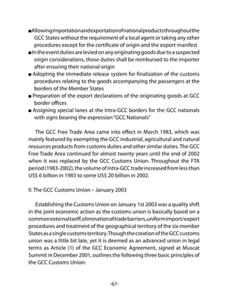 -67-
Allowingimportationandexportationofnationalproductsthroughoutthe
GCC States without the requirement of a local agent or taking any other
procedures except for the certificate of origin and the export manifest
Intheeventdutiesareleviedonanyoriginatinggoodsduetoasuspected
origin considerations, those duties shall be reimbursed to the importer
after ensuring their national origin
Adopting the immediate release system for finalization of the customs
procedures relating to the goods accompanying the passengers at the
borders of the Member States
Preparation of the export declarations of the originating goods at GCC
border offices
Assigning special lanes at the Intra-GCC borders for the GCC nationals
with signs bearing the expression“GCC Nationals”
The GCC Free Trade Area came into effect in March 1983, which was
mainly featured by exempting the GCC industrial, agricultural and natural
resources products from customs duties and other similar duties. The GCC
Free Trade Area continued for almost twenty years until the end of 2002
when it was replaced by the GCC Customs Union. Throughout the FTA
period(1983-2002),thevolumeofIntra-GCCtradeincreasedfromlessthan
US$ 6 billion in 1983 to some US$ 20 billion in 2002.
II. The GCC Customs Union – January 2003
Establishing the Customs Union on January 1st 2003 was a quality shift
in the joint economic action as the customs union is basically based on a
commonexternaltariff,eliminationoftradebarriers,uniformimport/export
procedures and treatment of the geographical territory of the six member
Statesasasinglecustomsterritory.ThoughthecreationoftheGCCcustoms
union was a little bit late, yet it is deemed as an advanced union in legal
terms as Article (1) of the GCC Economic Agreement, signed at Muscat
Summit in December 2001, outlines the following three basic principles of
the GCC Customs Union:
 