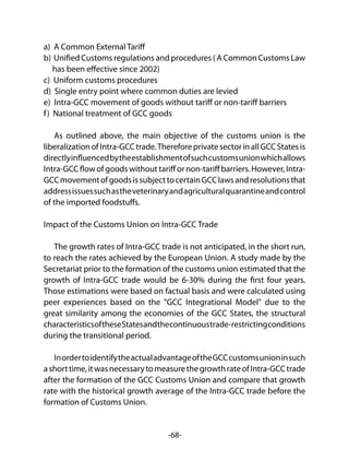 -68-
a) A Common External Tariff
b) Unified Customs regulations and procedures ( A Common Customs Law
has been effective since 2002)
c) Uniform customs procedures
d) Single entry point where common duties are levied
e) Intra-GCC movement of goods without tariff or non-tariff barriers
f) National treatment of GCC goods
As outlined above, the main objective of the customs union is the
liberalizationofIntra-GCCtrade.ThereforeprivatesectorinallGCCStatesis
directlyinfluencedbytheestablishmentofsuchcustomsunionwhichallows
Intra-GCC flow of goods without tariff or non-tariff barriers. However, Intra-
GCCmovementofgoodsissubjecttocertainGCClawsandresolutionsthat
addressissuessuchastheveterinaryandagriculturalquarantineandcontrol
of the imported foodstuffs.
Impact of the Customs Union on Intra-GCC Trade
The growth rates of Intra-GCC trade is not anticipated, in the short run,
to reach the rates achieved by the European Union. A study made by the
Secretariat prior to the formation of the customs union estimated that the
growth of Intra-GCC trade would be 6-30% during the first four years.
Those estimations were based on factual basis and were calculated using
peer experiences based on the "GCC Integrational Model" due to the
great similarity among the economies of the GCC States, the structural
characteristicsoftheseStatesandthecontinuoustrade-restrictingconditions
during the transitional period.
InordertoidentifytheactualadvantageoftheGCCcustomsunioninsuch
ashorttime,itwasnecessarytomeasurethegrowthrateofIntra-GCCtrade
after the formation of the GCC Customs Union and compare that growth
rate with the historical growth average of the Intra-GCC trade before the
formation of Customs Union.
 