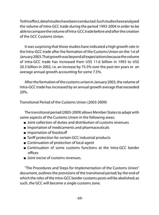 -69-
Tothiseffect,detailstudieshavebeenconducted.Suchstudieshaveanalyzed
the volume of Intra-GCC trade during the period 1993-2004 in order to be
abletocomparethevolumeofIntra-GCCtradebeforeandafterthecreation
of the GCC Customs Union.
It was surprising that those studies have indicated a high growth rate in
the Intra-GCC trade after the formation of the Customs Union on the 1st of
January2003.Thatgrowthwasbeyondallexpectationsbecausethevolume
of Intra-GCC trade has increased from US$ 11.6 billion in 1993 to US$
20.3 billion in 2002, i.e. an increase by 75.5% over the past ten years or an
average annual growth accounting for some 7.5%.
AftertheformationofthecustomsunioninJanuary2003,thevolumeof
Intra-GCC trade has increased by an annual growth average that exceeded
20%.
Transitional Period of the Customs Union (2003-2009)
Thetransitionalperiod(2003-2009)allowsMemberStatestoadaptwith
some aspects of the Customs Union in the following areas:
Joint collection of duties and distribution of customs revenues
Importation of medicaments and pharmaceuticals
Importation of foodstuff
Tariff protection for certain GCC industrial products
Continuation of protection of local agent
Continuation of some customs functions at the Intra-GCC border
offices
Joint excise of customs revenues.
"The Procedures and Steps for Implementation of the Customs Union"
document, outlines the provisions of the transitional period; by the end of
which the roles of the intra-GCC border customs posts will be abolished; as
such, the GCC will become a single customs zone.
 