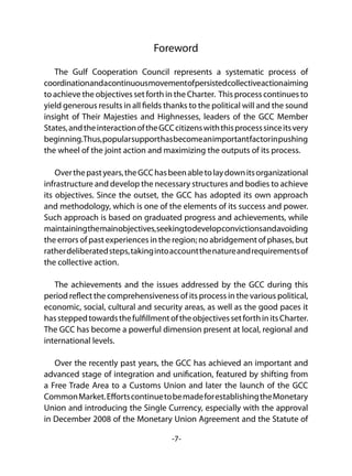 -7-
Foreword
The Gulf Cooperation Council represents a systematic process of
coordinationandacontinuousmovementofpersistedcollectiveactionaiming
to achieve the objectives set forth in the Charter. This process continues to
yield generous results in all fields thanks to the political will and the sound
insight of Their Majesties and Highnesses, leaders of the GCC Member
States,andtheinteractionoftheGCCcitizenswiththisprocesssinceitsvery
beginning.Thus,popularsupporthasbecomeanimportantfactorinpushing
the wheel of the joint action and maximizing the outputs of its process.   
Overthepastyears,theGCChasbeenabletolaydownitsorganizational
infrastructure and develop the necessary structures and bodies to achieve
its objectives. Since the outset, the GCC has adopted its own approach
and methodology, which is one of the elements of its success and power.
Such approach is based on graduated progress and achievements, while
maintainingthemainobjectives,seekingtodevelopconvictionsandavoiding
the errors of past experiences in the region; no abridgement of phases, but
ratherdeliberatedsteps,takingintoaccountthenatureandrequirementsof
the collective action.
The achievements and the issues addressed by the GCC during this
period reflect the comprehensiveness of its process in the various political,
economic, social, cultural and security areas, as well as the good paces it
hassteppedtowardsthefulfillmentoftheobjectivessetforthinitsCharter.
The GCC has become a powerful dimension present at local, regional and
international levels.
Over the recently past years, the GCC has achieved an important and
advanced stage of integration and unification, featured by shifting from
a Free Trade Area to a Customs Union and later the launch of the GCC
CommonMarket.EffortscontinuetobemadeforestablishingtheMonetary
Union and introducing the Single Currency, especially with the approval
in December 2008 of the Monetary Union Agreement and the Statute of
 