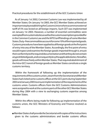-70-
Practical procedures for the establishment of the GCC Customs Union
As of January 1st 2002, Common Customs Law was implemented by all
Member States. On January 1st 2003, the GCC Member States achieved an
importantstepbyestablishingtheCustomsUnionwhereacommonexternal
tariff of 5% was levied on all foreign imports. Such CET was implemented
on January 1st 2003. However, a number of essential commodities were
exemptedfromcustomsdutiesaswellasthecustomsexemptionsprovidedfor
intheCommonCustomsLawandtheWTOtariffbindingsofsomeMember
States.Duty–freecommoditiesaccountforsome10%oftheimportedgoods.
Customsprocedureshavebeenappliedtoallforeigngoodsatthefirstpoint
of entry into any of the Member States. Accordingly, the first point of entry
would inspect and examine the foreign goods imported through it, ensure
theirconformitytotherequireddocumentationandthattheydonotcontain
anyprohibitedgoods,andconsequentlylevytheapplicableduties.Hereafter,
goodswillmovefreelywithinMemberStates.Thatrequiredabolishmentof
the Intra-GCC transit of foreign goods as Member States constitute a single
customs territory.
Within the framework of following up the implementation of the
requirementsofthecustomsunion,ateamfromtheSecretariatandMember
StateshadvisitedsomecustomsofficesattheGCCportsduringSeptember
2003andJanuary2005toensureimplementationoftherequirementsofthe
customs union. Customs officers from the GCC Customs Administrations
wereassignedtoworkatthecustomsportsoftheotherGCCMemberStates
during May 2004 with a view to exchanging customs expertise among
Member States.
Within the efforts being made for following up implementation of the
customs union, the GCC Ministers of Economy and Finance resolved as
follows:
MemberStatesshallprovidetheSecretariatwithcopiesoftheinstructions
given to the customs administrations and border customs offices
 