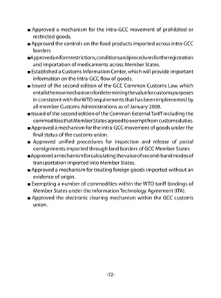 -72-
Approved a mechanism for the Intra-GCC movement of prohibited or
restricted goods.
Approved the controls on the food products imported across intra-GCC
borders
Approveduniformrestrictions,conditionsandproceduresfortheregistration
and importation of medicaments across Member States.
Established a Customs Information Center, which will provide important
information on the Intra-GCC flow of goods.
Issued of the second edition of the GCC Common Customs Law, which
entailsthenewmechanismsfordeterminingthevalueforcustomspurposes
in consistent with theWTO requirements that has been implemented by
all member Customs Administrations as of January 2008.
Issued of the second edition of the Common ExternalTariff including the
commoditiesthatMemberStatesagreedtoexemptfromcustomsduties.
Approved a mechanism for the intra-GCC movement of goods under the
final status of the customs union.
Approved unified procedures for inspection and release of postal
consignments imported through land borders of GCC Member States
Approvedamechanismforcalculatingthevalueofsecond-handmodesof
transportation imported into Member States.
Approved a mechanism for treating foreign goods imported without an
evidence of origin.
Exempting a number of commodities within the WTO tariff bindings of
Member States under the Information Technology Agreement (ITA).
Approved the electronic clearing mechanism within the GCC customs
union.
 