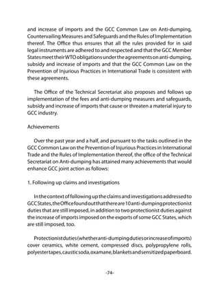 -74-
and increase of imports and the GCC Common Law on Anti-dumping,
Countervailing Measures and Safeguards and the Rules of Implementation
thereof. The Office thus ensures that all the rules provided for in said
legal instruments are adhered to and respected and that the GCC Member
StatesmeettheirWTOobligationsundertheagreementsonanti-dumping,
subsidy and increase of imports and that the GCC Common Law on the
Prevention of Injurious Practices in International Trade is consistent with
these agreements.
The Office of the Technical Secretariat also proposes and follows up
implementation of the fees and anti-dumping measures and safeguards,
subsidy and increase of imports that cause or threaten a material injury to
GCC industry.
Achievements
Over the past year and a half, and pursuant to the tasks outlined in the
GCC Common Law on the Prevention of Injurious Practices in International
Trade and the Rules of Implementation thereof, the office of the Technical
Secretariat on Anti-dumping has attained many achievements that would
enhance GCC joint action as follows:
1. Following up claims and investigations
Inthecontextoffollowinguptheclaimsandinvestigationsaddressedto
GCCStates,theOfficefoundoutthatthereare10anti-dumpingprotectionist
duties that are still imposed, in addition to two protectionist duties against
the increase of imports imposed on the exports of some GCC States, which
are still imposed, too.
Protectionistduties(whetheranti-dumpingdutiesorincreaseofimports)
cover ceramics, white cement, compressed discs, polypropylene rolls,
polyestertapes,causticsoda,oxamane,blanketsandsensitizedpaperboard.
 
