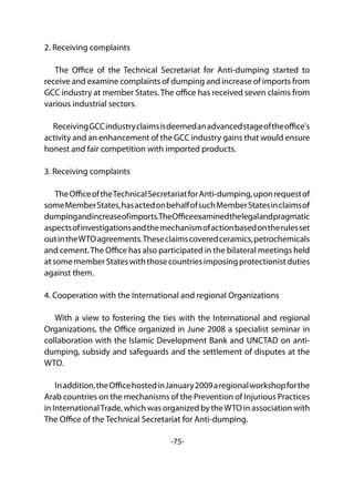 -75-
2. Receiving complaints
The Office of the Technical Secretariat for Anti-dumping started to
receive and examine complaints of dumping and increase of imports from
GCC industry at member States. The office has received seven claims from
various industrial sectors.
ReceivingGCCindustryclaimsisdeemedanadvancedstageoftheoffice's
activity and an enhancement of the GCC industry gains that would ensure
honest and fair competition with imported products.
3. Receiving complaints
TheOfficeoftheTechnicalSecretariatforAnti-dumping,uponrequestof
someMemberStates,hasactedonbehalfofsuchMemberStatesinclaimsof
dumpingandincreaseofimports.TheOfficeexaminedthelegalandpragmatic
aspectsofinvestigationsandthemechanismofactionbasedontherulesset
outintheWTOagreements.Theseclaimscoveredceramics,petrochemicals
and cement.The Office has also participated in the bilateral meetings held
atsomememberStateswiththosecountriesimposingprotectionistduties
against them.
4. Cooperation with the International and regional Organizations
With a view to fostering the ties with the International and regional
Organizations, the Office organized in June 2008 a specialist seminar in
collaboration with the Islamic Development Bank and UNCTAD on anti-
dumping, subsidy and safeguards and the settlement of disputes at the
WTO.
Inaddition,theOfficehostedinJanuary2009aregionalworkshopforthe
Arab countries on the mechanisms of the Prevention of Injurious Practices
in InternationalTrade, which was organized by theWTO in association with
The Office of the Technical Secretariat for Anti-dumping.
 