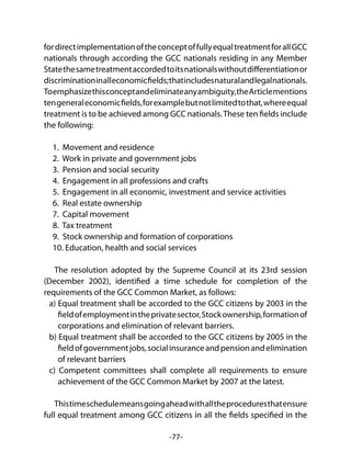 -77-
fordirectimplementationoftheconceptoffullyequaltreatmentforallGCC
nationals through according the GCC nationals residing in any Member
Statethesametreatmentaccordedtoitsnationalswithoutdifferentiationor
discriminationinalleconomicfields;thatincludesnaturalandlegalnationals.
Toemphasizethisconceptandeliminateanyambiguity,theArticlementions
tengeneraleconomicfields,forexamplebutnotlimitedtothat,whereequal
treatment is to be achieved among GCC nationals.These ten fields include
the following:
1. Movement and residence
2. Work in private and government jobs
3. Pension and social security
4. Engagement in all professions and crafts
5. Engagement in all economic, investment and service activities
6. Real estate ownership
7. Capital movement
8. Tax treatment
9. Stock ownership and formation of corporations
10. Education, health and social services
The resolution adopted by the Supreme Council at its 23rd session
(December 2002), identified a time schedule for completion of the
requirements of the GCC Common Market, as follows:
a) Equal treatment shall be accorded to the GCC citizens by 2003 in the
fieldofemploymentintheprivatesector,Stockownership,formationof
corporations and elimination of relevant barriers.
b) Equal treatment shall be accorded to the GCC citizens by 2005 in the
fieldofgovernmentjobs,socialinsuranceandpensionandelimination
of relevant barriers
c) Competent committees shall complete all requirements to ensure
achievement of the GCC Common Market by 2007 at the latest.
Thistimeschedulemeansgoingaheadwithalltheproceduresthatensure
full equal treatment among GCC citizens in all the fields specified in the
 