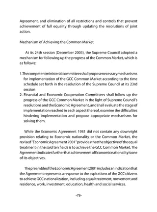 -78-
Agreement, and elimination of all restrictions and controls that prevent
achievement of full equality through updating the resolutions of joint
action.
Mechanism of Achieving the Common Market
At its 24th session (December 2003), the Supreme Council adopted a
mechanism for following up the progress of the Common Market, which is
as follows:
1.Thecompetentministerialcommitteesshallproposenecessarymechanisms
for implementation of the GCC Common Market according to the time
schedule set forth in the resolution of the Supreme Council at its 23rd
session
2. Financial and Economic Cooperation Committees shall follow up the
progress of the GCC Common Market in the light of Supreme Council's
resolutionsandtheEconomicAgreement,andshallevaluatethestageof
implementation reached in each aspect thereof, examine the difficulties
hindering implementation and propose appropriate mechanisms for
solving them.
While the Economic Agreement 1981 did not contain any downright
provision relating to Economic nationality or the Common Market, the
revised"EconomicAgreement2001"providesthattheobjectiveoftheequal
treatment in the said ten fields is to achieve the GCC Common Market.The
AgreementindicatesfurtherthatachievementofEconomicnationalityisone
of its objectives.
ThepreambleoftheEconomicAgreement2001includesanindicationthat
the Agreement represents a response to the aspirations of the GCC citizens
to achieve GCC nationalization, including equal treatment, movement and
residence, work, investment, education, health and social services.
 